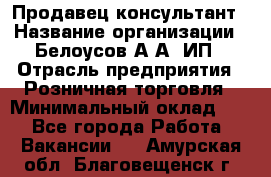 Продавец-консультант › Название организации ­ Белоусов А.А, ИП › Отрасль предприятия ­ Розничная торговля › Минимальный оклад ­ 1 - Все города Работа » Вакансии   . Амурская обл.,Благовещенск г.